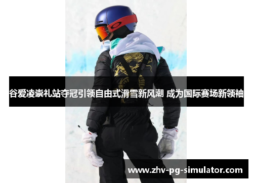 谷爱凌崇礼站夺冠引领自由式滑雪新风潮 成为国际赛场新领袖 谷爱凌崇礼站夺冠引领自由式滑雪新风潮 成为国际赛场新领袖