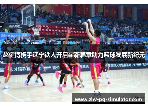 赵健博携手辽宁铁人开启崭新篇章助力篮球发展新纪元 赵健博携手辽宁铁人开启崭新篇章助力篮球发展新纪元