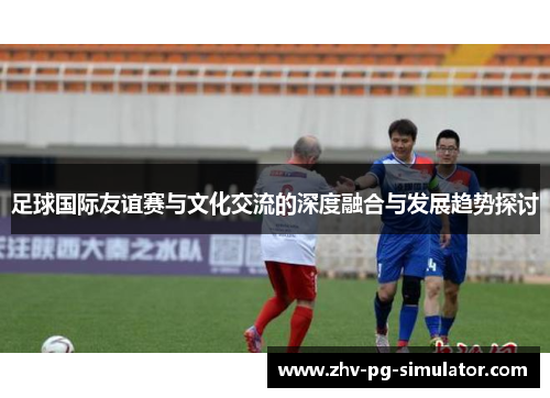 足球国际友谊赛与文化交流的深度融合与发展趋势探讨
