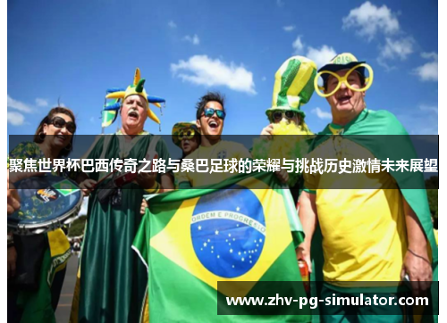 聚焦世界杯巴西传奇之路与桑巴足球的荣耀与挑战历史激情未来展望 聚焦世界杯巴西传奇之路与桑巴足球的荣耀与挑战历史激情未来展望