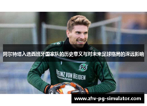 阿尔特塔入选西班牙国家队的历史意义与对未来足球格局的深远影响 阿尔特塔入选西班牙国家队的历史意义与对未来足球格局的深远影响