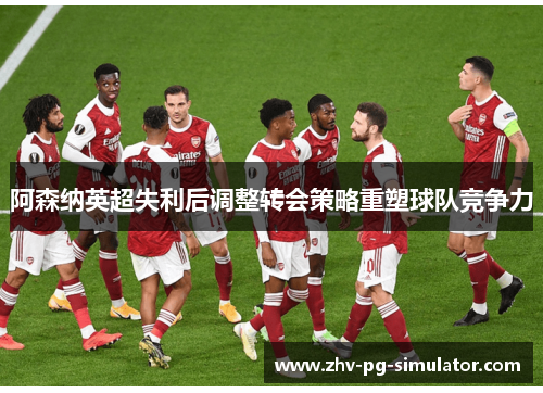 阿森纳英超失利后调整转会策略重塑球队竞争力 阿森纳英超失利后调整转会策略重塑球队竞争力
