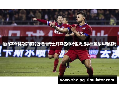 帕纳辛奈科斯解雇约万诺维奇土耳其名帅特里姆接手重塑球队新格局