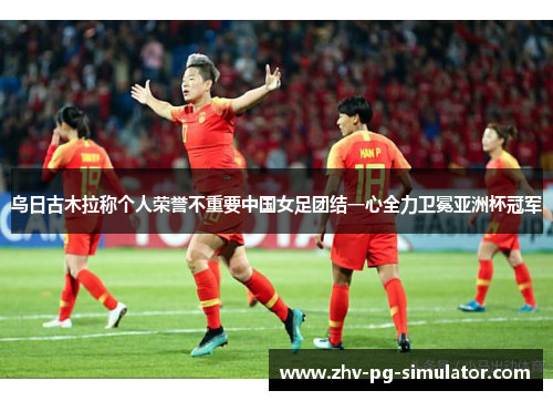 乌日古木拉称个人荣誉不重要中国女足团结一心全力卫冕亚洲杯冠军