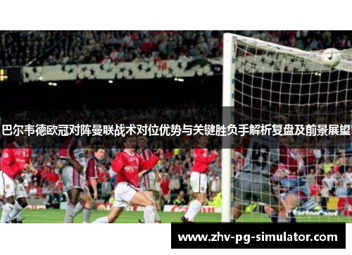 巴尔韦德欧冠对阵曼联战术对位优势与关键胜负手解析复盘及前景展望