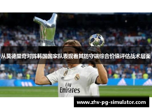 从莫德里奇对阵韩国国家队表现看其防守端综合价值评估战术层面 从莫德里奇对阵韩国国家队表现看其防守端综合价值评估战术层面